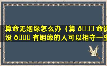 算命无姻缘怎么办（算 🐒 命说没 🐋 有姻缘的人可以相守一生吗）